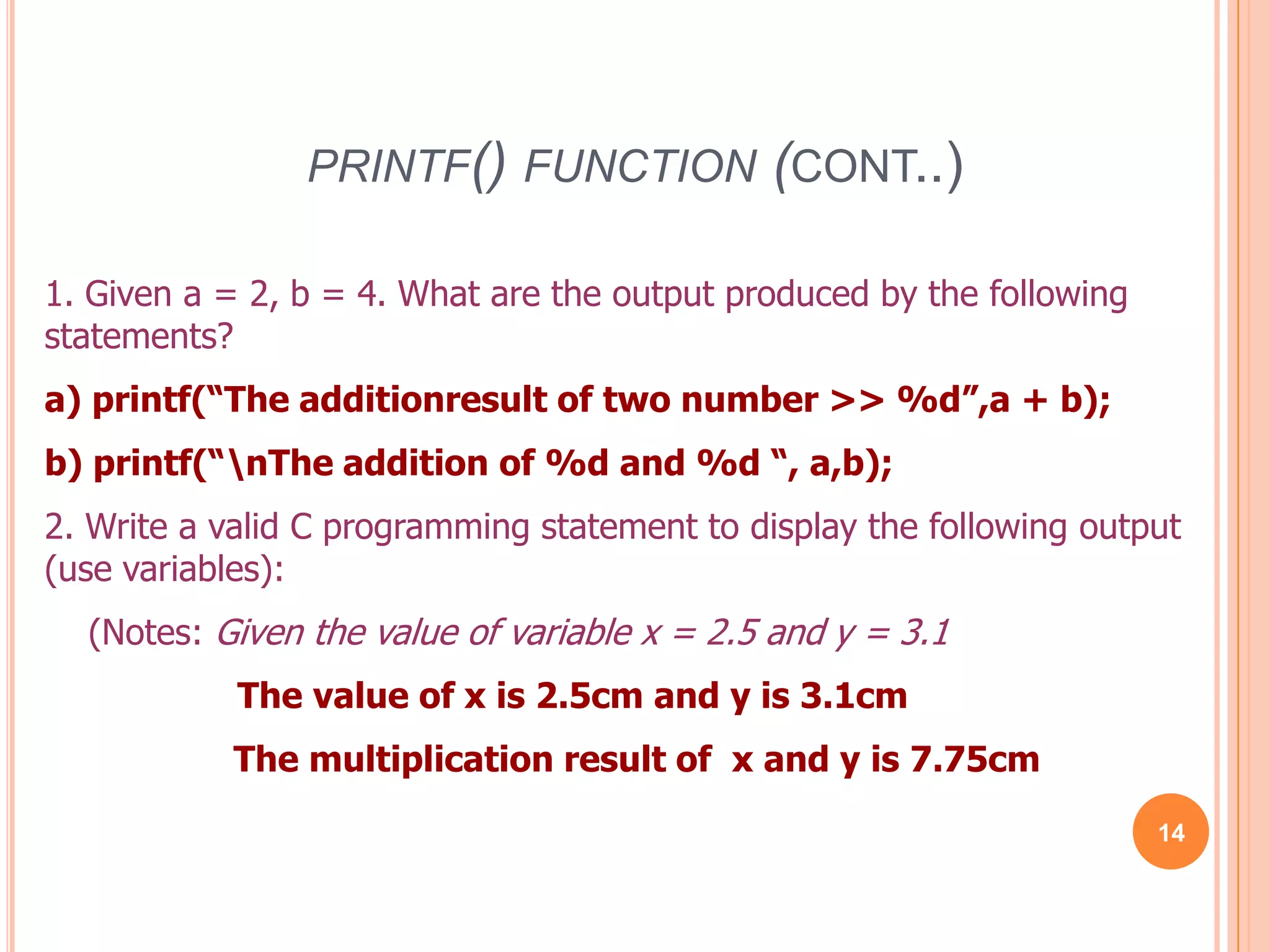printf() function (cont..)141. Given a = 2, b = 4. What are the output produced by the following statements?a) printf(“The additionresult of two number >> %d”,a + b);b) printf(“\nThe addition of %d and %d “, a,b);2. Write a valid C programming statement to display the following output (use variables): (Notes: Given the value of variable x = 2.5 and y = 3.1The value of x is 2.5cm and y is 3.1cmThe multiplication result of x and y is 7.75cm