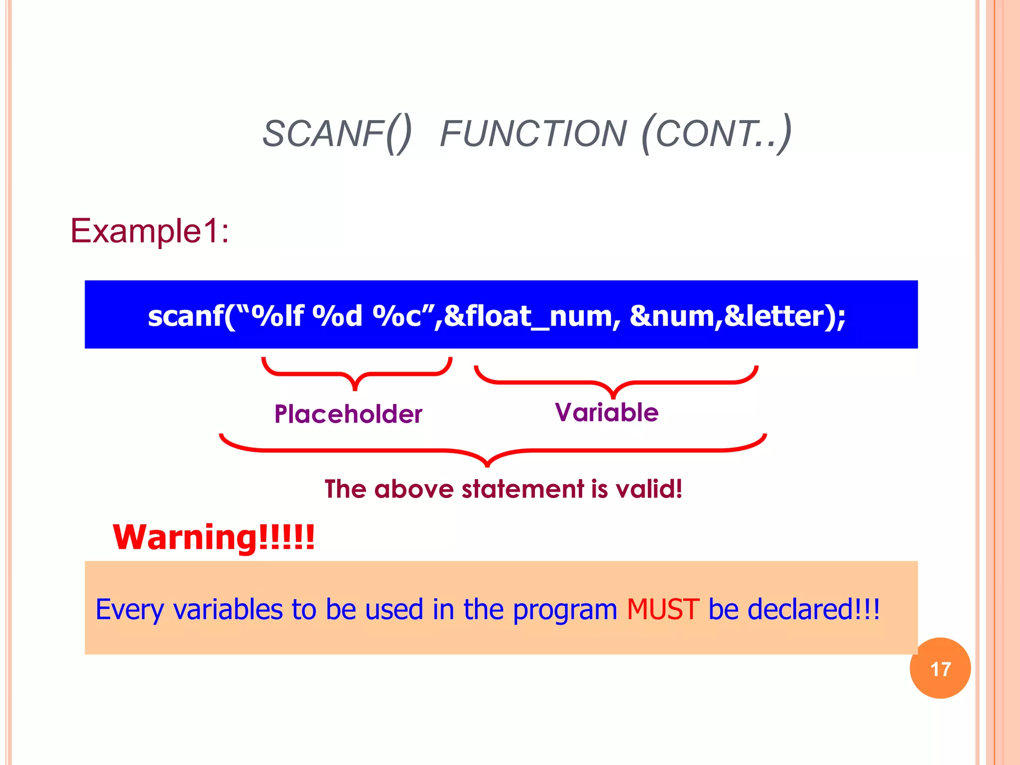 scanf() function (cont..)17Example1:scanf(“%lf %d %c”,&float_num, &num,&letter); VariablePlaceholderThe above statement is valid!Warning!!!!!Every variables to be used in the program MUST be declared!!!