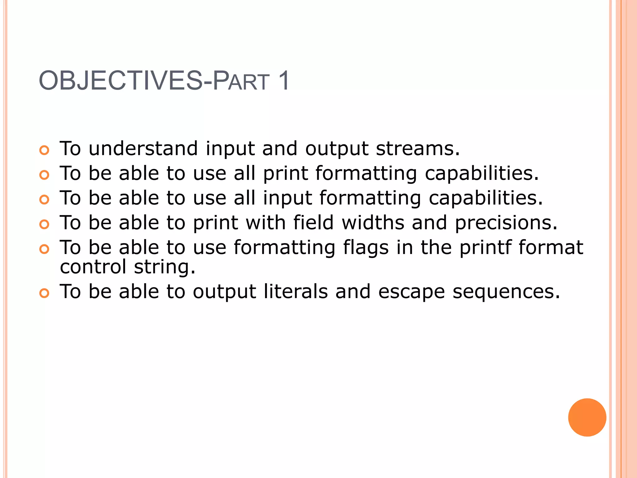 OBJECTIVES-Part 1To understand input and output streams. To be able to use all print formatting capabilities. To be able to use all input formatting capabilities. To be able to print with field widths and precisions. To be able to use formatting flags in the printf format control string. To be able to output literals and escape sequences. 