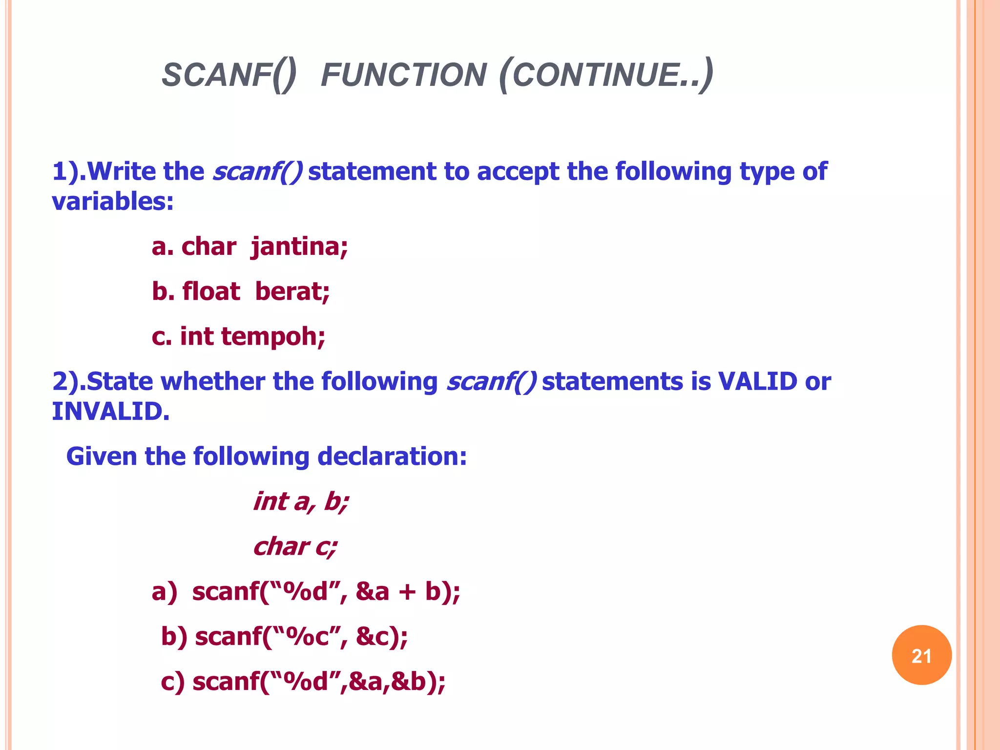scanf() function (continue..)211).Write the scanf() statement to accept the following type of variables:	a. char jantina;	b. float berat;	c. inttempoh;2).State whether the following scanf() statements is VALID or INVALID. Given the following declaration:int a, b;	char c;	a) scanf(“%d”, &a + b); b) scanf(“%c”, &c); c) scanf(“%d”,&a,&b);