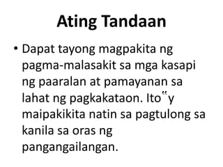 Ating Tandaan
• Dapat tayong magpakita ng
pagma-malasakit sa mga kasapi
ng paaralan at pamayanan sa
lahat ng pagkakataon. Ito‟y
maipakikita natin sa pagtulong sa
kanila sa oras ng
pangangailangan.

 