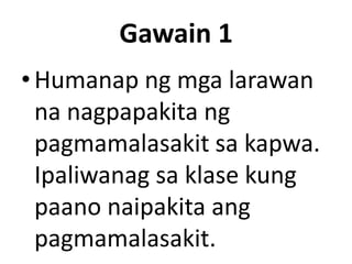 Gawain 1
• Humanap ng mga larawan
na nagpapakita ng
pagmamalasakit sa kapwa.
Ipaliwanag sa klase kung
paano naipakita ang
pagmamalasakit.

 