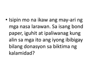 • Isipin mo na ikaw ang may-ari ng
mga nasa larawan. Sa isang bond
paper, iguhit at ipaliwanag kung
alin sa mga ito ang iyong ibibigay
bilang donasyon sa biktima ng
kalamidad?

 