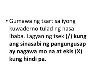 • Gumawa ng tsart sa iyong
kuwaderno tulad ng nasa
ibaba. Lagyan ng tsek (/) kung
ang sinasabi ng pangungusap
ay nagawa mo na at ekis (X)
kung hindi pa.

 
