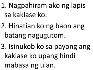1. Nagpahiram ako ng lapis
sa kaklase ko.
2. Hinatian ko ng baon ang
batang nagugutom.
3. Isinukob ko sa payong ang
kaklase ko upang hindi
mabasa ng ulan.

 