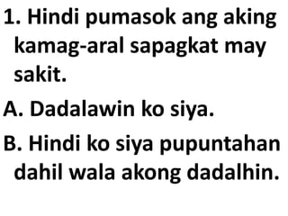 1. Hindi pumasok ang aking
kamag-aral sapagkat may
sakit.
A. Dadalawin ko siya.
B. Hindi ko siya pupuntahan
dahil wala akong dadalhin.

 