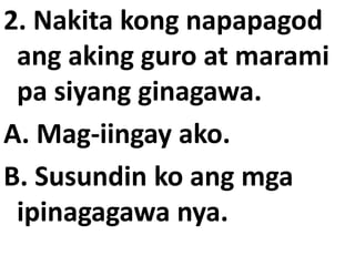 2. Nakita kong napapagod
ang aking guro at marami
pa siyang ginagawa.
A. Mag-iingay ako.
B. Susundin ko ang mga
ipinagagawa nya.

 