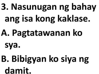 3. Nasunugan ng bahay
ang isa kong kaklase.
A. Pagtatawanan ko
sya.
B. Bibigyan ko siya ng
damit.

 