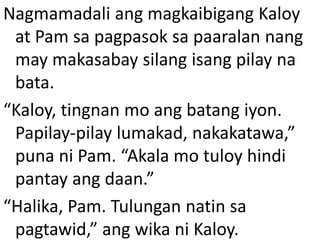 Nagmamadali ang magkaibigang Kaloy
at Pam sa pagpasok sa paaralan nang
may makasabay silang isang pilay na
bata.
“Kaloy, tingnan mo ang batang iyon.
Papilay-pilay lumakad, nakakatawa,”
puna ni Pam. “Akala mo tuloy hindi
pantay ang daan.”
“Halika, Pam. Tulungan natin sa
pagtawid,” ang wika ni Kaloy.

 