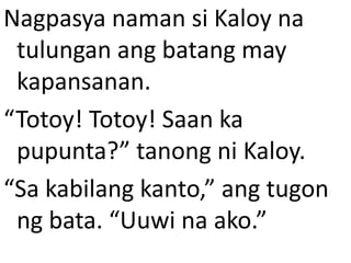 Nagpasya naman si Kaloy na
tulungan ang batang may
kapansanan.
“Totoy! Totoy! Saan ka
pupunta?” tanong ni Kaloy.
“Sa kabilang kanto,” ang tugon
ng bata. “Uuwi na ako.”

 