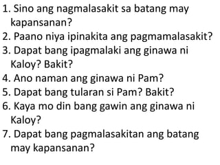 1. Sino ang nagmalasakit sa batang may
kapansanan?
2. Paano niya ipinakita ang pagmamalasakit?
3. Dapat bang ipagmalaki ang ginawa ni
Kaloy? Bakit?
4. Ano naman ang ginawa ni Pam?
5. Dapat bang tularan si Pam? Bakit?
6. Kaya mo din bang gawin ang ginawa ni
Kaloy?
7. Dapat bang pagmalasakitan ang batang
may kapansanan?

 