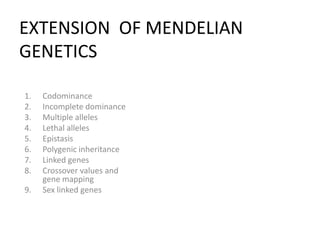 EXTENSION OF MENDELIAN
GENETICS

1.   Codominance
2.   Incomplete dominance
3.   Multiple alleles
4.   Lethal alleles
5.   Epistasis
6.   Polygenic inheritance
7.   Linked genes
8.   Crossover values and
     gene mapping
9.   Sex linked genes
 