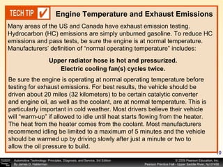 Many areas of the US and Canada have exhaust emission testing. Hydrocarbon (HC) emissions are simply unburned gasoline. To reduce HC emissions and pass tests, be sure the engine is at normal temperature. Manufacturers’ definition of “normal operating temperature” includes:  Engine Temperature and Exhaust Emissions Be sure the engine is operating at normal operating temperature before testing for exhaust emissions. For best results, the vehicle should be driven about 20 miles (32 kilometers) to be certain catalytic converter and engine oil, as well as the coolant, are at normal temperature. This is particularly important in cold weather. Most drivers believe their vehicle will “warm-up” if allowed to idle until heat starts flowing from the heater. The heat from the heater comes from the coolant. Most manufacturers recommend idling be limited to a maximum of 5 minutes and the vehicle should be warmed up by driving slowly after just a minute or two to allow the oil pressure to build. Upper radiator hose is hot and pressurized. Electric cooling fan(s) cycles twice. 