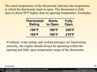 The rated temperature of the thermostat indicates the temperature at which the thermostat starts to open. The thermostat is fully open at about 20°F higher than its opening temperature. Examples: Continued Thermostat Rating   180°F  180°F 195°F  195°F Starts to Open   Fully Open 200°F 215°F If radiator, water pump, and coolant passages are functioning correctly, the engine should always be operating within the opening and fully open temperature range of the thermostat.  