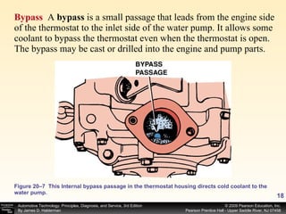 Bypass  A  bypass  is a small passage that leads from the engine side of the thermostat to the inlet side of the water pump. It allows some coolant to bypass the thermostat even when the thermostat is open. The bypass may be cast or drilled into the engine and pump parts.  Figure 20–7  This Internal bypass passage in the thermostat housing directs cold coolant to the water pump. 