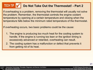 If overheating is a problem, removing the thermostat will usually not solve the problem. Remember, the thermostat controls the engine coolant  temperature by opening at a certain temperature and closing when the temperature falls below the minimum rated temperature of the thermostat.  If overheating occurs, two basic problems could be the cause: Do Not Take Out the Thermostat! - Part 2 The engine is producing too much heat for the cooling system to handle. If the engine is running too lean or the ignition timing is excessively advanced or retarded, overheating can result. The cooling system has a malfunction or defect that prevents it from getting rid of its heat. 