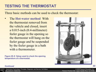 TESTING THE THERMOSTAT Three basic methods can be used to check the thermostat: Continued The  Hot-water method   With the thermostat removed from the vehicle and closed, insert a 0.015-inch (0.4-millimeter) feeler gauge in the opening so the thermostat will hang on the feeler gauge and be suspended by the feeler gauge in a bath with a thermometer.  Figure 20–9  Setup used to check the opening temperature of a thermostat. 