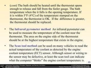 ( cont ) The bath should be heated until the thermostat opens enough to release and fall from the feeler gauge. The bath temperature when the it falls is the opening temperature. If  it is within 5°F (4°C) of the temperature stamped on the thermostat, the thermostat is OK.  If the  difference is greater, the thermostat should be replaced. The  Infrared pyrometer method   An infrared pyrometer can be used to measure the temperature of the coolant near the thermostat. The area on the engine side of the thermostat should be at the highest temperature that exists in the engine.  The  Scan tool method   can be used on many vehicles to read the actual temperature of the coolant as detected by the engine coolant temperature (ECT) sensor. Although sensor or wiring to the sensor may be defective, at least the scan tool can indicate what the computer “thinks” the engine coolant temperature is. 