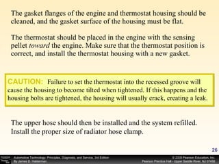 The gasket flanges of the engine and thermostat housing should be cleaned, and the gasket surface of the housing must be flat. The thermostat should be placed in the engine with the sensing pellet  toward  the engine. Make sure that the thermostat position is correct, and install the thermostat housing with a new gasket. CAUTION:   Failure to set the thermostat into the recessed groove will cause the housing to become tilted when tightened. If this happens and the housing bolts are tightened, the housing will usually crack, creating a leak. The upper hose should then be installed and the system refilled. Install the proper size of radiator hose clamp. 