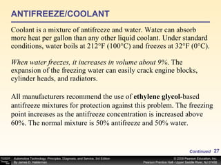 ANTIFREEZE/COOLANT Coolant is a mixture of antifreeze and water. Water can absorb more heat per gallon than any other liquid coolant. Under standard conditions, water boils at 212°F (100°C) and freezes at 32°F (0°C).  When water freezes, it increases in volume about 9% . The expansion of the freezing water can easily crack engine blocks, cylinder heads, and radiators.  Continued All manufacturers recommend the use of  ethylene glycol -based antifreeze mixtures for protection against this problem. The freezing point increases as the antifreeze concentration is increased above 60%. The normal mixture is 50% antifreeze and 50% water.  