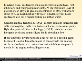 Ethylene glycol antifreezes contain anticorrosion additives, rust inhibitors, and water pump lubricants. At the maximum level of protection, an ethylene glycol concentration of 60% will absorb about 85% as much heat as will water. Ethylene glycol-based antifreeze also has a higher boiling point than water.  Continued Organic additive technology (OAT) coolant contains inorganic acid salts (carboxylates) additives that are not abrasive to water pumps. Hybrid organic additive technology (HOAT) coolant contains inorganic acids and some silicate but is phosphate free.  If coolant boils, it vaporizes and does not act as a cooling agent because it is not in liquid form and in contact with the cooling surfaces. Coolants have rust and corrosion inhibitors to protect metals in the engine and cooling systems.  