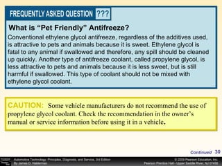 Conventional ethylene glycol antifreeze, regardless of the additives used, is attractive to pets and animals because it is sweet. Ethylene glycol is fatal to any animal if swallowed and therefore, any spill should be cleaned up quickly. Another type of antifreeze coolant, called propylene glycol, is less attractive to pets and animals because it is less sweet, but is still harmful if swallowed. This type of coolant should not be mixed with ethylene glycol coolant. What is “Pet Friendly” Antifreeze? CAUTION:   Some vehicle manufacturers do not recommend the use of propylene glycol coolant. Check the recommendation in the owner’s manual or service information before using it in a vehicle . Continued 