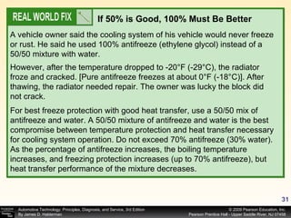A vehicle owner said the cooling system of his vehicle would never freeze or rust. He said he used 100% antifreeze (ethylene glycol) instead of a 50/50 mixture with water. If 50% is Good, 100% Must Be Better However, after the temperature dropped to -20°F (-29°C), the radiator froze and cracked. [Pure antifreeze freezes at about 0°F (-18°C)]. After thawing, the radiator needed repair. The owner was lucky the block did not crack. For best freeze protection with good heat transfer, use a 50/50 mix of antifreeze and water. A 50/50 mixture of antifreeze and water is the best compromise between temperature protection and heat transfer necessary for cooling system operation. Do not exceed 70% antifreeze (30% water). As the percentage of antifreeze increases, the boiling temperature increases, and freezing protection increases (up to 70% antifreeze), but heat transfer performance of the mixture decreases. 
