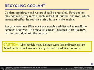RECYCLING COOLANT Coolant (antifreeze and water) should be recycled. Used coolant may contain heavy metals, such as lead, aluminum, and iron, which are absorbed by the coolant during its use in the engine. Recycle machines filter out these metals and dirt and reinstall the depleted additives. The recycled coolant, restored to be like new, can be reinstalled into the vehicle. CAUTION:   Most vehicle manufacturers warn that antifreeze coolant should not be reused unless it is recycled and the additives restored. 