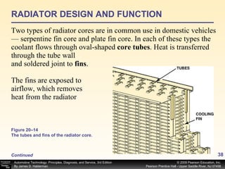 RADIATOR DESIGN AND FUNCTION Two types of radiator cores are in common use in domestic vehicles— serpentine fin core and plate fin core. In each of these types the coolant flows through oval-shaped  core tubes .   Heat is transferred through the tube wall and soldered joint to  fins . The fins are exposed to airflow, which removes heat from the radiator Continued Figure 20–14 The tubes and fins of the radiator core. 