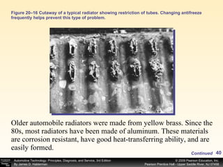 Figure 20–16 Cutaway of a typical radiator showing restriction of tubes. Changing antifreeze frequently helps prevent this type of problem. Older automobile radiators were made from yellow brass. Since the 80s, most radiators have been made of aluminum. These materials are corrosion resistant, have good heat-transferring ability, and are easily formed.  Continued 