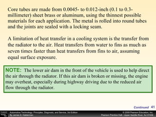 Core tubes are made from 0.0045- to 0.012-inch (0.1 to 0.3-millimeter) sheet brass or aluminum, using the thinnest possible materials for each application. The metal is rolled into round tubes and the joints are sealed with a locking seam.  A limitation of heat transfer in a cooling system is the transfer from the radiator to the air. Heat transfers from water to fins as much as seven times faster than heat transfers from fins to air, assuming equal surface exposure.  NOTE:   The lower air dam in the front of the vehicle is used to help direct the air through the radiator. If this air dam is broken or missing, the engine may overheat, especially during highway driving due to the reduced air flow through the radiator. Continued 
