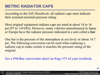 METRIC RADIATOR CAPS According to the  SAE Handbook , all radiator caps must indicate their nominal (normal) pressure rating. Most original equipment radiator caps are rated at about 14 to 16 psi (97 to 110 kPa). However, many vehicles manufactured in Japan or Europe have the radiator pressure indicated in a unit called a  bar . One bar is the pressure of the atmosphere at sea level, or about 14.7 psi. The following conversion can be used when replacing a radiator cap to make certain it matches the pressure rating of the original. See a PSI/Bar conversion chart on Page 171 of your textbook.   