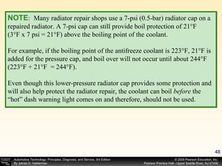 NOTE :   Many radiator repair shops use a 7-psi (0.5-bar) radiator cap on a repaired radiator. A 7-psi cap can still provide boil protection of 21°F (3°F x 7 psi = 21°F) above the boiling point of the coolant. For example, if the boiling point of the antifreeze coolant is 223°F, 21°F is added for the pressure cap, and boil over will not occur until about 244°F (223°F + 21°F  = 244°F). Even though this lower-pressure radiator cap provides some protection and will also help protect the radiator repair, the coolant can boil  before  the “hot” dash warning light comes on and therefore, should not be used. 