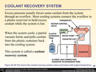 COOLANT RECOVERY SYSTEM Excess pressure usually forces some coolant from the system through an overflow. Most cooling systems connect the overflow to a plastic reservoir to hold excess coolant while the system is hot.  Figure 20–20 The level in the coolant recovery system raises and lowers with engine temperature. When the system cools, a partial vacuum forms and pulls coolant from the plastic container back into the cooling system.  This system is called a  coolant recovery system .   