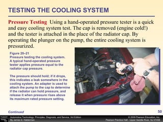 TESTING THE COOLING SYSTEM Pressure Testing  Using a hand-operated pressure tester is a quick and easy cooling system test. The cap is removed (engine cold!) and the tester is attached in the place of the radiator cap. By operating the plunger on the pump, the entire cooling system is pressurized.  Figure 20–21 Pressure testing the cooling system. A typical hand-operated pressure tester applies pressure equal to the radiator cap pressure. The pressure should hold; if it drops, this indicates a leak somewhere in the cooling system. An adapter is used to attach the pump to the cap to determine if the radiator can hold pressure, and release it when pressure rises above its maximum rated pressure setting. Continued 