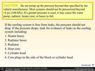 If the cooling system is free from leaks, the pressure should not drop. If the pressure drops, look for evidence of leaks in the cooling system including: 1.   Heater hoses 2. Radiator hoses 3. Radiator 4. Heat core 5. Cylinder head 6. Core plugs in the side of the block or cylinder head CAUTION:   Do not pump up the pressure beyond that specified by the vehicle manufacturer. Most systems should not be pressurized beyond 14 psi (100 kPa). If a greater pressure is used, it may cause the water pump, radiator, heater core, or hoses to fail. Continued 