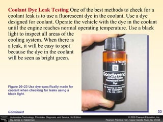 Coolant Dye Leak Testing  One of the best methods to check for a coolant leak is to use a fluorescent dye in the coolant. Use a dye designed for coolant. Operate the vehicle with the dye in the coolant until the engine reaches normal operating temperature. Use a black light to inspect all areas of the cooling system. When there is a leak, it will be easy to spot because the dye in the coolant will be seen as bright green.  Figure 20–23 Use dye specifically made for coolant when checking for leaks using a black light. Continued 
