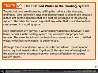 Two technicians are discussing refilling the radiator after changing antifreeze. One technician says that distilled water is best to use because it does not contain minerals that can coat the passages of the cooling system. The other technician says that any water that is suitable to drink can be used in a cooling system. Both technicians are correct. If water contains minerals, however, it can leave deposits in the cooling system that could prevent proper heat transfer. Because the mineral content of most water is unknown, distilled water, which has no minerals, is better to use. Although the cost of distilled water must be considered, the amount of water required [usually about 2 gallons (8 liters) or less of water] makes the expense minor in comparison with the cost of radiator or cooling system failure. Use Distilled Water in the Cooling System 