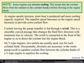 As engine speeds increase, more heat is produced and more cooling capacity required. The impeller speed increases as the engine speed increases to provide extra coolant flow. NOTE:   Some engines use  reverse cooling.  This means that the coolant flows from the radiator to the cylinder head(s) before flowing to the engine block. Coolant leaving the pump impeller is fed through a  scroll .   This is a smoothly curved passage that changes the fluid flow direction with minimum loss in velocity. The scroll is connected to the front of the engine so as to direct the coolant into the engine block.  On V-type engines, two outlets are usually used, one for each cylinder bank. Occasionally, diverters are necessary in the water pump scroll to equalize coolant flow between the cylinder banks of a V-type engine to equalize the cooling. Continued 