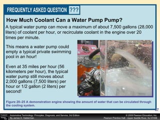 Figure 20–25 A demonstration engine showing the amount of water that can be circulated through the cooling system. This means a water pump could empty a typical private swimming pool in an hour! Even at 35 miles per hour (56 kilometers per hour), the typical water pump still moves about 2,000 gallons (7,500 liters) per hour or 1/2 gallon (2 liters) per second! A typical water pump can move a maximum of about 7,500 gallons (28,000 liters) of coolant per hour, or recirculate coolant in the engine over 20 times per minute. How Much Coolant Can a Water Pump Pump? 