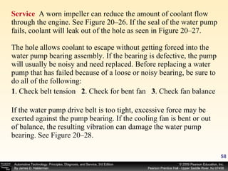 Service  A worn impeller can reduce the amount of coolant flow through the engine. See Figure 20–26. If the seal of the water pump fails, coolant will leak out of the hole as seen in Figure 20–27.  The hole allows coolant to escape without getting forced into the water pump bearing assembly. If the bearing is defective, the pump will usually be noisy and need replaced. Before replacing a water pump that has failed because of a loose or noisy bearing, be sure to do all of the following: 1 . Check belt tension  2 . Check for bent fan  3 . Check fan balance If the water pump drive belt is too tight, excessive force may be exerted against the pump bearing. If the cooling fan is bent or out of balance, the resulting vibration can damage the water pump bearing. See Figure 20–28. 