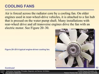 COOLING FANS Air is forced across the radiator core by a cooling fan. On older engines used in rear-wheel-drive vehicles, it is attached to a fan hub that is pressed on the water pump shaft. Many installations with rear-wheel drive and all transverse engines drive the fan with an electric motor. See Figure 20–30. Continued Figure 20–29 A typical engine-driven cooling fan. 