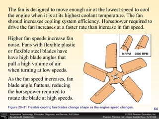 The fan is designed to move enough air at the lowest speed to cool the engine when it is at its highest coolant temperature. The fan shroud increases cooling system efficiency. Horsepower required to drive the fan increases at a faster rate than increase in fan speed.  Figure 20–31 Flexible cooling fan blades change shape as the engine speed changes. Higher fan speeds increase fan noise. Fans with flexible plastic or flexible steel blades have have high blade angles that pull a high volume of air when turning at low speeds.  As the fan speed increases, fan blade angle flattens, reducing the horsepower required to rotate the blade at high speeds.  