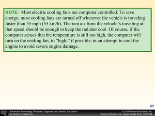 NOTE:   Most electric cooling fans are computer controlled. To save energy, most cooling fans are turned off whenever the vehicle is traveling faster than 35 mph (55 km/h). The ram air from the vehicle’s traveling at that speed should be enough to keep the radiator cool. Of course, if the computer senses that the temperature is still too high, the computer will turn on the cooling fan, to “high,” if possible, in an attempt to cool the engine to avoid severe engine damage. 