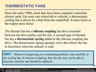 THERMOSTATIC FANS Since the early 1980s, most fans have been computer controlled electric units. On some rear-wheel-drive vehicles, a thermostatic cooling fan is driven by a belt from the crankshaft. It turns faster as the engine turns faster.  The thermal fan has a  silicone coupling  fan drive mounted between the drive pulley and the fan. A second type of thermal fan has a  thermostatic spring  added to the silicone coupling fan drive. The thermostatic spring operates valve that allows the fan to freewheel when the radiator is cold.  HINT:   Whenever diagnosing an overheating problem, look carefully at the cooling fan. If silicone is leaking, then the fan may not be able to function correctly and should be replaced. 