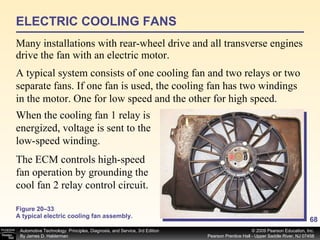 Figure 20–33 A typical electric cooling fan assembly. Many installations with rear-wheel drive and all transverse engines drive the fan with an electric motor.  ELECTRIC COOLING FANS A typical system consists of one cooling fan and two relays or two separate fans. If one fan is used, the cooling fan has two windings in the motor. One for low speed and the other for high speed.  When the cooling fan 1 relay is energized, voltage is sent to the low-speed winding.  The ECM controls high-speed fan operation by grounding the cool fan 2 relay control circuit.  