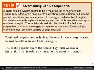 Continued temperatures as high as this would weaken engine parts, so heat must be removed from the engine. The cooling system keeps the head and cylinder walls at a temperature that is within the range for maximum efficiency. A faulty cooling system seems to be a major cause of engine failure. Engine re-builders often have nightmares about seeing their rebuilt engine placed back in service in a vehicle with a clogged radiator. Most engine technicians routinely replace the water pump and all hoses after an engine overhaul or repair. The radiator should also be checked for leaks and proper flow whenever the engine is repaired or replaced. Overheating is one of the most common causes of engine failure. Overheating Can Be Expensive 