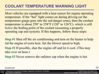 COOLANT TEMPERATURE WARNING LIGHT Most vehicles are equipped with a heat sensor for engine operating temperature. If the “hot” light comes on during driving (or the temperature gauge goes into the red danger zone), then the coolant temperature is about 250° to 258°F (120° to 126°C), which is still  below  the boiling point of the coolant (assuming a properly operating cap and system). If this happens, follow these steps: Continued Step #1   Shut off the air conditioning and turn on the heater to help rid the engine of extra heat. Set the blower speed to high. Step #2   If possible, shut the engine off and let it cool. (This may take over an hour.) Step #3   Never remove the radiator cap when the engine is hot. 