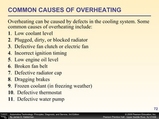COMMON CAUSES OF OVERHEATING Overheating can be caused by defects in the cooling system. Some common causes of overheating include: 1 .  Low coolant level 2 .  Plugged, dirty, or blocked radiator 3 .  Defective fan clutch or electric fan 4 .  Incorrect ignition timing 5 .  Low engine oil level 6 .  Broken fan belt 7 .  Defective radiator cap 8 .  Dragging brakes 9 .  Frozen coolant (in freezing weather) 10 .  Defective thermostat 11 .  Defective water pump  