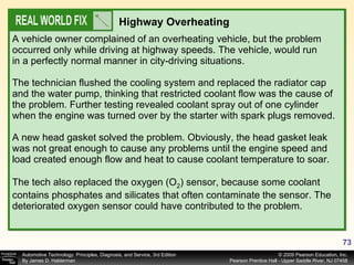 A vehicle owner complained of an overheating vehicle, but the problem occurred only while driving at highway speeds. The vehicle, would run in a perfectly normal manner in city-driving situations. The technician flushed the cooling system and replaced the radiator cap and the water pump, thinking that restricted coolant flow was the cause of the problem. Further testing revealed coolant spray out of one cylinder when the engine was turned over by the starter with spark plugs removed. A new head gasket solved the problem. Obviously, the head gasket leak was not great enough to cause any problems until the engine speed and load created enough flow and heat to cause coolant temperature to soar. The tech also replaced the oxygen (O 2 ) sensor, because some coolant contains phosphates and silicates that often contaminate the sensor. The deteriorated oxygen sensor could have contributed to the problem. Highway Overheating 